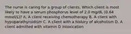 The nurse is caring for a group of clients. Which client is most likely to have a serum phosphorus level of 2.0 mg/dL (0.64 mmol/L)? A. A client receiving chemotherapy B. A client with hypoparathyroidism C. A client with a history of alcoholism D. A client admitted with vitamin D intoxication