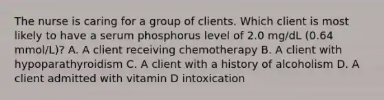 The nurse is caring for a group of clients. Which client is most likely to have a serum phosphorus level of 2.0 mg/dL (0.64 mmol/L)? A. A client receiving chemotherapy B. A client with hypoparathyroidism C. A client with a history of alcoholism D. A client admitted with vitamin D intoxication