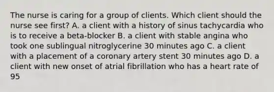 The nurse is caring for a group of clients. Which client should the nurse see first? A. a client with a history of sinus tachycardia who is to receive a beta-blocker B. a client with stable angina who took one sublingual nitroglycerine 30 minutes ago C. a client with a placement of a coronary artery stent 30 minutes ago D. a client with new onset of atrial fibrillation who has a heart rate of 95