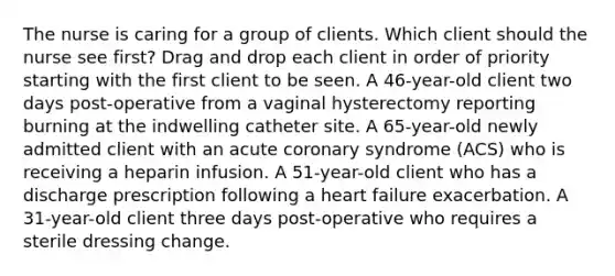 The nurse is caring for a group of clients. Which client should the nurse see first? Drag and drop each client in order of priority starting with the first client to be seen. A 46-year-old client two days post-operative from a vaginal hysterectomy reporting burning at the indwelling catheter site. A 65-year-old newly admitted client with an acute coronary syndrome (ACS) who is receiving a heparin infusion. A 51-year-old client who has a discharge prescription following a heart failure exacerbation. A 31-year-old client three days post-operative who requires a sterile dressing change.