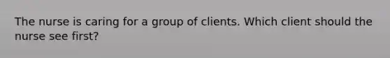 The nurse is caring for a group of clients. Which client should the nurse see first?