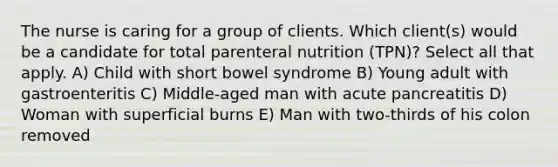 The nurse is caring for a group of clients. Which client(s) would be a candidate for total parenteral nutrition (TPN)? Select all that apply. A) Child with short bowel syndrome B) Young adult with gastroenteritis C) Middle-aged man with acute pancreatitis D) Woman with superficial burns E) Man with two-thirds of his colon removed