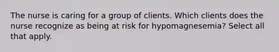 The nurse is caring for a group of clients. Which clients does the nurse recognize as being at risk for hypomagnesemia? Select all that apply.