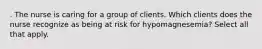 . The nurse is caring for a group of clients. Which clients does the nurse recognize as being at risk for hypomagnesemia? Select all that apply.