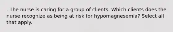 . The nurse is caring for a group of clients. Which clients does the nurse recognize as being at risk for hypomagnesemia? Select all that apply.