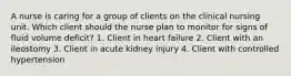 A nurse is caring for a group of clients on the clinical nursing unit. Which client should the nurse plan to monitor for signs of fluid volume deficit? 1. Client in heart failure 2. Client with an ileostomy 3. Client in acute kidney injury 4. Client with controlled hypertension