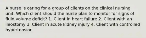 A nurse is caring for a group of clients on the clinical nursing unit. Which client should the nurse plan to monitor for signs of fluid volume deficit? 1. Client in heart failure 2. Client with an ileostomy 3. Client in acute kidney injury 4. Client with controlled hypertension