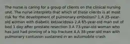 The nurse is caring for a group of clients on the clinical nursing unit. The nurse interprets that which of these clients is at most risk for the development of pulmonary embolism? 1.A 25-year-old woman with diabetic ketoacidosis 2.A 65-year-old man out of bed 1 day after prostate resection 3.A 73-year-old woman who has just had pinning of a hip fracture 4.A 38-year-old man with pulmonary contusion sustained in an automobile crash