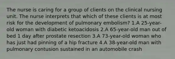 The nurse is caring for a group of clients on the clinical nursing unit. The nurse interprets that which of these clients is at most risk for the development of pulmonary embolism? 1.A 25-year-old woman with diabetic ketoacidosis 2.A 65-year-old man out of bed 1 day after prostate resection 3.A 73-year-old woman who has just had pinning of a hip fracture 4.A 38-year-old man with pulmonary contusion sustained in an automobile crash