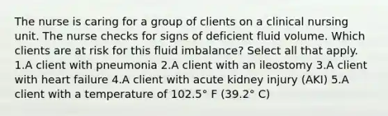 The nurse is caring for a group of clients on a clinical nursing unit. The nurse checks for signs of deficient fluid volume. Which clients are at risk for this fluid imbalance? Select all that apply. 1.A client with pneumonia 2.A client with an ileostomy 3.A client with heart failure 4.A client with acute kidney injury (AKI) 5.A client with a temperature of 102.5° F (39.2° C)