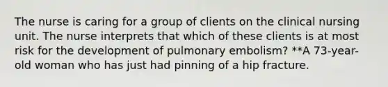 The nurse is caring for a group of clients on the clinical nursing unit. The nurse interprets that which of these clients is at most risk for the development of pulmonary embolism? **A 73-year-old woman who has just had pinning of a hip fracture.