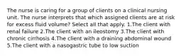 The nurse is caring for a group of clients on a clinical nursing unit. The nurse interprets that which assigned clients are at risk for excess fluid volume? Select all that apply. 1.The client with renal failure 2.The client with an ileostomy 3.The client with chronic cirrhosis 4.The client with a draining abdominal wound 5.The client with a nasogastric tube to low suction