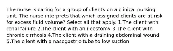 The nurse is caring for a group of clients on a clinical nursing unit. The nurse interprets that which assigned clients are at risk for excess fluid volume? Select all that apply. 1.The client with renal failure 2.The client with an ileostomy 3.The client with chronic cirrhosis 4.The client with a draining abdominal wound 5.The client with a nasogastric tube to low suction