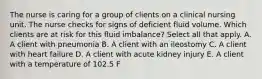 The nurse is caring for a group of clients on a clinical nursing unit. The nurse checks for signs of deficient fluid volume. Which clients are at risk for this fluid imbalance? Select all that apply. A. A client with pneumonia B. A client with an ileostomy C. A client with heart failure D. A client with acute kidney injury E. A client with a temperature of 102.5 F