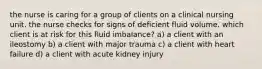 the nurse is caring for a group of clients on a clinical nursing unit. the nurse checks for signs of deficient fluid volume. which client is at risk for this fluid imbalance? a) a client with an ileostomy b) a client with major trauma c) a client with heart failure d) a client with acute kidney injury