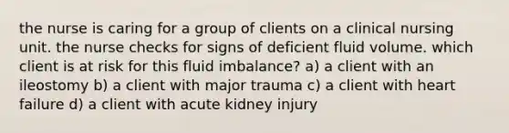 the nurse is caring for a group of clients on a clinical nursing unit. the nurse checks for signs of deficient fluid volume. which client is at risk for this fluid imbalance? a) a client with an ileostomy b) a client with major trauma c) a client with heart failure d) a client with acute kidney injury