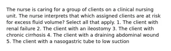 The nurse is caring for a group of clients on a clinical nursing unit. The nurse interprets that which assigned clients are at risk for excess fluid volume? Select all that apply. 1. The client with renal failure 2. The client with an ileostomy 3. The client with chronic cirrhosis 4. The client with a draining abdominal wound 5. The client with a nasogastric tube to low suction