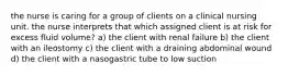 the nurse is caring for a group of clients on a clinical nursing unit. the nurse interprets that which assigned client is at risk for excess fluid volume? a) the client with renal failure b) the client with an ileostomy c) the client with a draining abdominal wound d) the client with a nasogastric tube to low suction