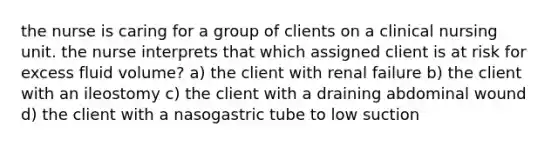 the nurse is caring for a group of clients on a clinical nursing unit. the nurse interprets that which assigned client is at risk for excess fluid volume? a) the client with renal failure b) the client with an ileostomy c) the client with a draining abdominal wound d) the client with a nasogastric tube to low suction