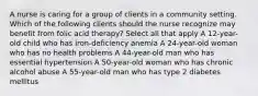 A nurse is caring for a group of clients in a community setting. Which of the following clients should the nurse recognize may benefit from folic acid therapy? Select all that apply A 12-year-old child who has iron-deficiency anemia A 24-year-old woman who has no health problems A 44-year-old man who has essential hypertension A 50-year-old woman who has chronic alcohol abuse A 55-year-old man who has type 2 diabetes mellitus