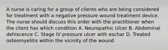 A nurse is caring for a group of clients who are being considered for treatment with a negative pressure wound treatment device. The nurse should discuss this order with the practitioner when the client has which condition A. Neuropathic Ulcer B. Abdominal dehiscence C. Stage IV pressure ulcer with eschar D. Treated osteomyelitis within the vicinity of the wound