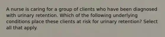 A nurse is caring for a group of clients who have been diagnosed with urinary retention. Which of the following underlying conditions place these clients at risk for urinary retention? Select all that apply.