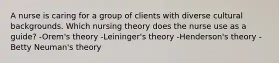 A nurse is caring for a group of clients with diverse cultural backgrounds. Which nursing theory does the nurse use as a guide? -Orem's theory -Leininger's theory -Henderson's theory -Betty Neuman's theory