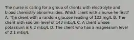 The nurse is caring for a group of clients with electrolyte and blood chemistry abnormalities. Which client with a nurse he first? A. The client with a random glucose reading of 123 mg/L B. The client with sodium level of 143 mEq/L C. A client whose potassium is 6.2 mEq/L D. The client who has a magnesium level of 2.1 mEq/L