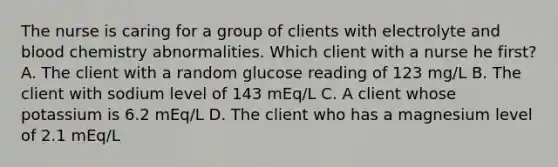 The nurse is caring for a group of clients with electrolyte and blood chemistry abnormalities. Which client with a nurse he first? A. The client with a random glucose reading of 123 mg/L B. The client with sodium level of 143 mEq/L C. A client whose potassium is 6.2 mEq/L D. The client who has a magnesium level of 2.1 mEq/L