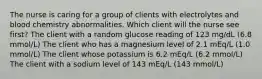 The nurse is caring for a group of clients with electrolytes and blood chemistry abnormalities. Which client will the nurse see first? The client with a random glucose reading of 123 mg/dL (6.8 mmol/L) The client who has a magnesium level of 2.1 mEq/L (1.0 mmol/L) The client whose potassium is 6.2 mEq/L (6.2 mmol/L) The client with a sodium level of 143 mEq/L (143 mmol/L)