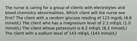 The nurse is caring for a group of clients with electrolytes and blood chemistry abnormalities. Which client will the nurse see first? The client with a random glucose reading of 123 mg/dL (6.8 mmol/L) The client who has a magnesium level of 2.1 mEq/L (1.0 mmol/L) The client whose potassium is 6.2 mEq/L (6.2 mmol/L) The client with a sodium level of 143 mEq/L (143 mmol/L)