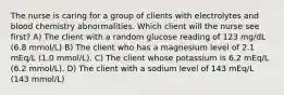 The nurse is caring for a group of clients with electrolytes and blood chemistry abnormalities. Which client will the nurse see first? A) The client with a random glucose reading of 123 mg/dL (6.8 mmol/L) B) The client who has a magnesium level of 2.1 mEq/L (1.0 mmol/L). C) The client whose potassium is 6.2 mEq/L (6.2 mmol/L). D) The client with a sodium level of 143 mEq/L (143 mmol/L)