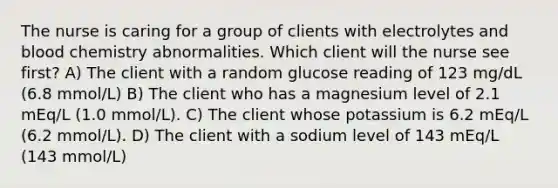 The nurse is caring for a group of clients with electrolytes and blood chemistry abnormalities. Which client will the nurse see first? A) The client with a random glucose reading of 123 mg/dL (6.8 mmol/L) B) The client who has a magnesium level of 2.1 mEq/L (1.0 mmol/L). C) The client whose potassium is 6.2 mEq/L (6.2 mmol/L). D) The client with a sodium level of 143 mEq/L (143 mmol/L)