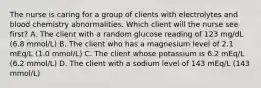 The nurse is caring for a group of clients with electrolytes and blood chemistry abnormalities. Which client will the nurse see first? A. The client with a random glucose reading of 123 mg/dL (6.8 mmol/L) B. The client who has a magnesium level of 2.1 mEq/L (1.0 mmol/L) C. The client whose potassium is 6.2 mEq/L (6.2 mmol/L) D. The client with a sodium level of 143 mEq/L (143 mmol/L)