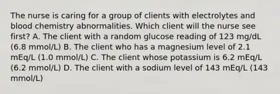 The nurse is caring for a group of clients with electrolytes and blood chemistry abnormalities. Which client will the nurse see first? A. The client with a random glucose reading of 123 mg/dL (6.8 mmol/L) B. The client who has a magnesium level of 2.1 mEq/L (1.0 mmol/L) C. The client whose potassium is 6.2 mEq/L (6.2 mmol/L) D. The client with a sodium level of 143 mEq/L (143 mmol/L)