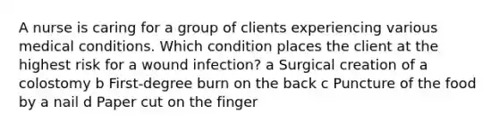 A nurse is caring for a group of clients experiencing various medical conditions. Which condition places the client at the highest risk for a wound infection? a Surgical creation of a colostomy b First-degree burn on the back c Puncture of the food by a nail d Paper cut on the finger