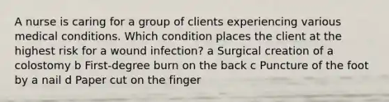 A nurse is caring for a group of clients experiencing various medical conditions. Which condition places the client at the highest risk for a wound infection? a Surgical creation of a colostomy b First-degree burn on the back c Puncture of the foot by a nail d Paper cut on the finger