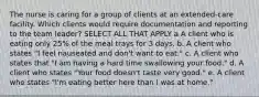 The nurse is caring for a group of clients at an extended-care facility. Which clients would require documentation and reporting to the team leader? SELECT ALL THAT APPLY a A client who is eating only 25% of the meal trays for 3 days. b. A client who states "I feel nauseated and don't want to eat." c. A client who states that "I am having a hard time swallowing your food." d. A client who states "Your food doesn't taste very good." e. A client who states "I'm eating better here than I was at home."