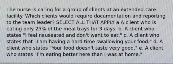 The nurse is caring for a group of clients at an extended-care facility. Which clients would require documentation and reporting to the team leader? SELECT ALL THAT APPLY a A client who is eating only 25% of the meal trays for 3 days. b. A client who states "I feel nauseated and don't want to eat." c. A client who states that "I am having a hard time swallowing your food." d. A client who states "Your food doesn't taste very good." e. A client who states "I'm eating better here than I was at home."