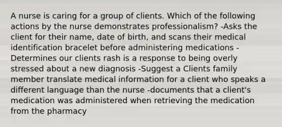 A nurse is caring for a group of clients. Which of the following actions by the nurse demonstrates professionalism? -Asks the client for their name, date of birth, and scans their medical identification bracelet before administering medications -Determines our clients rash is a response to being overly stressed about a new diagnosis -Suggest a Clients family member translate medical information for a client who speaks a different language than the nurse -documents that a client's medication was administered when retrieving the medication from the pharmacy