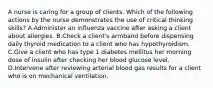 A nurse is caring for a group of clients. Which of the following actions by the nurse demonstrates the use of critical thinking skills? A.Administer an influenza vaccine after asking a client about allergies. B.Check a client's armband before dispensing daily thyroid medication to a client who has hypothyroidism. C.Give a client who has type 1 diabetes mellitus her morning dose of insulin after checking her blood glucose level. D.Intervene after reviewing arterial blood gas results for a client who is on mechanical ventilation.