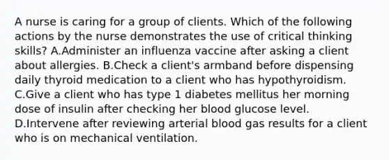 A nurse is caring for a group of clients. Which of the following actions by the nurse demonstrates the use of critical thinking skills? A.Administer an influenza vaccine after asking a client about allergies. B.Check a client's armband before dispensing daily thyroid medication to a client who has hypothyroidism. C.Give a client who has type 1 diabetes mellitus her morning dose of insulin after checking her blood glucose level. D.Intervene after reviewing arterial blood gas results for a client who is on mechanical ventilation.