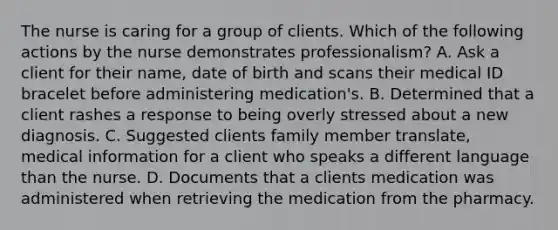 The nurse is caring for a group of clients. Which of the following actions by the nurse demonstrates professionalism? A. Ask a client for their name, date of birth and scans their medical ID bracelet before administering medication's. B. Determined that a client rashes a response to being overly stressed about a new diagnosis. C. Suggested clients family member translate, medical information for a client who speaks a different language than the nurse. D. Documents that a clients medication was administered when retrieving the medication from the pharmacy.