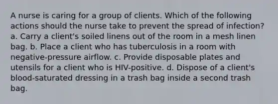 A nurse is caring for a group of clients. Which of the following actions should the nurse take to prevent the spread of infection? a. Carry a client's soiled linens out of the room in a mesh linen bag. b. Place a client who has tuberculosis in a room with negative-pressure airflow. c. Provide disposable plates and utensils for a client who is HIV-positive. d. Dispose of a client's blood-saturated dressing in a trash bag inside a second trash bag.