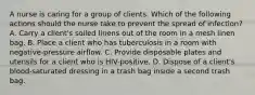 A nurse is caring for a group of clients. Which of the following actions should the nurse take to prevent the spread of infection? A. Carry a client's soiled linens out of the room in a mesh linen bag. B. Place a client who has tuberculosis in a room with negative-pressure airflow. C. Provide disposable plates and utensils for a client who is HIV-positive. D. Dispose of a client's blood-saturated dressing in a trash bag inside a second trash bag.