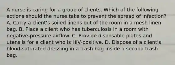 A nurse is caring for a group of clients. Which of the following actions should the nurse take to prevent the spread of infection? A. Carry a client's soiled linens out of the room in a mesh linen bag. B. Place a client who has tuberculosis in a room with negative-pressure airflow. C. Provide disposable plates and utensils for a client who is HIV-positive. D. Dispose of a client's blood-saturated dressing in a trash bag inside a second trash bag.