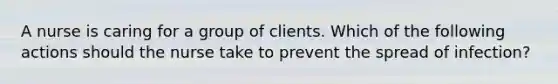 A nurse is caring for a group of clients. Which of the following actions should the nurse take to prevent the spread of infection?