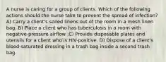 A nurse is caring for a group of clients. Which of the following actions should the nurse take to prevent the spread of infection? A) Carry a client's soiled linens out of the room in a mesh linen bag. B) Place a client who has tuberculosis in a room with negative-pressure airflow .C) Provide disposable plates and utensils for a client who is HIV-positive. D) Dispose of a client's blood-saturated dressing in a trash bag inside a second trash bag.