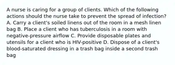 A nurse is caring for a group of clients. Which of the following actions should the nurse take to prevent the spread of infection? A. Carry a client's soiled linens out of the room in a mesh linen bag B. Place a client who has tuberculosis in a room with negative-pressure airflow C. Provide disposable plates and utensils for a client who is HIV-positive D. Dispose of a client's blood-saturated dressing in a trash bag inside a second trash bag