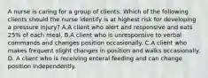 A nurse is caring for a group of clients. Which of the following clients should the nurse identify is at highest risk for developing a pressure injury? A.A client who alert and responsive and eats 25% of each meal. B.A client who is unresponsive to verbal commands and changes position occasionally. C.A client who makes frequent slight changes in position and walks occasionally. D. A client who is receiving enteral feeding and can change position independently.